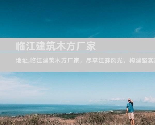 临江建筑木方厂家地址,临江建筑木方厂家，尽享江畔风光，构建坚实家园