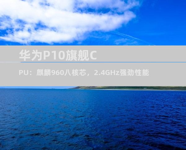 华为P10旗舰CPU：麒麟960八核芯，2.4GHz强劲性能