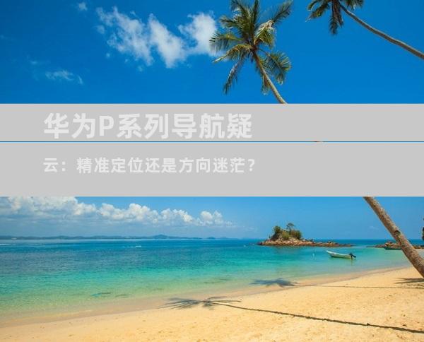 华为P系列导航疑云：精准定位还是方向迷茫？