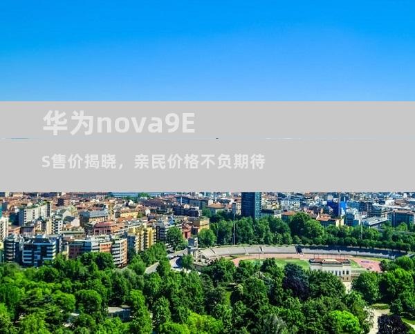 华为nova9ES售价揭晓，亲民价格不负期待