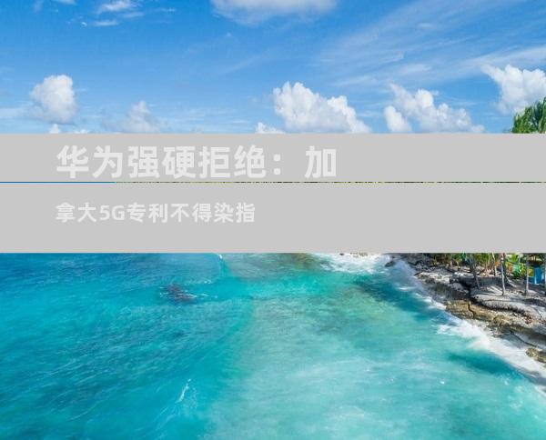 华为强硬拒绝：加拿大5G专利不得染指