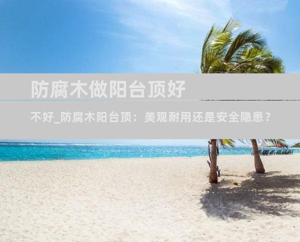 防腐木做阳台顶好不好_防腐木阳台顶：美观耐用还是安全隐患？