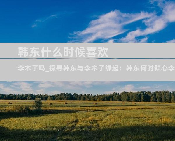 韩东什么时候喜欢李木子吗_探寻韩东与李木子缘起：韩东何时倾心李木子