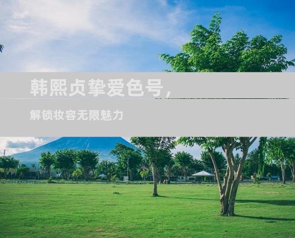 韩熙贞挚爱色号，解锁妆容无限魅力